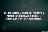 Вы проснетесь и уснете, вы родитесь и умрете. Но никогда не проживете жизнь для счастья, а вы смеётесь.