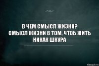 В чем смысл жизни?
Смысл жизни в том, чтоб жить никак шкура