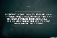 введи текст Когда не хочешь, то имеешь. Имеешь — это не ценя. Когда теряешь, понимаешь — без этого уже нельзя. Очнувшись поздно, ты жалеешь — жалеешь, что не замечал. Цени же то, что сейчас имеешь — люби, пока не потерял.