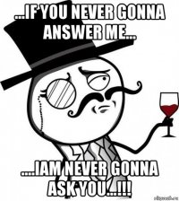 ...if you never gonna answer me... ....iam never gonna ask you...!!!