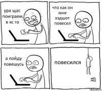 ура щас поиграем в кс го что как он мне хэдшот повесел а пойду повешусь повесился