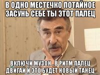 в одно местечко потайное засунь себе ты этот палец включи музон , в ритм палец двигай и это будет новый танец