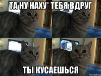 та ну наху* тебя вдруг ты кусаешься