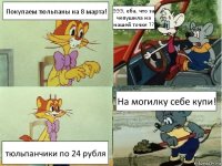 Покупаем тюльпаны на 8 марта! ЭЭЭ, еба, что за чепушила на нашей точке ?? тюльпанчики по 24 рубля На могилку себе купи!