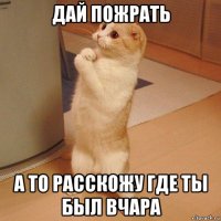 дай пожрать а то расскожу где ты был вчара