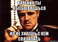 вареник ты выебываешься но не знаешь с кем связалась