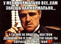 у меня нормально все..сам знаешь как нормально... а ты мне не пишешь- как твои делишки...но я тоже (почти) знаю-ты скучаешь по мне...твоя