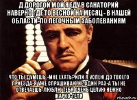 д дорогой мой я еду в санаторий наверно где то весной на месяц - в нашей области-по легочным заболеваниям что ты думешь -мне ехать?или я успею до твоего приезда-я уже спрашиваю не один раз-а ты не отвечаешь-люблю тебя очень целую нежно жарко-геля