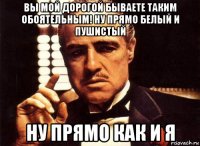 вы мой дорогой бываете таким обоятельным! ну прямо белый и пушистый ну прямо как и я