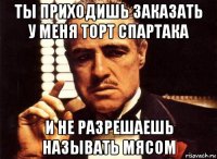 ты приходишь заказать у меня торт спартака и не разрешаешь называть мясом