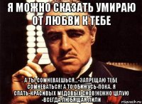 я можно сказать умираю от любви к тебе а ты сомневаешься...-запрещаю тебе сомневаться! а то обижусь-пока. я спать-красивых медовых снов!нежно целую -всегда любящая лили