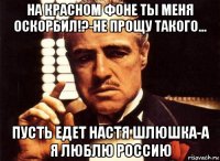 на красном фоне ты меня оскорбил!?-не прощу такого... пусть едет настя шлюшка-а я люблю россию