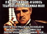 я же переживаю -и боюсь тебя потерять любимая моя! прости что я грубый и не ласковый-не умею просто-зато я безумно тебя люблю! крепко целую обнимаю- твой