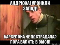 андрюха! уронили запад! барселона не пострадала? пора валить в омск!