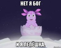 нет я бог и я лепёшка.