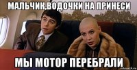 мальчик,водочки на принеси мы мотор перебрали