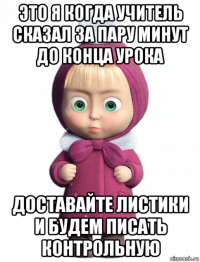 это я когда учитель сказал за пару минут до конца урока доставайте листики и будем писать контрольную