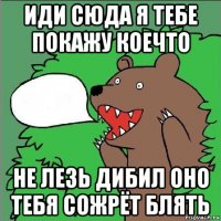 иди сюда я тебе покажу коечто не лезь дибил оно тебя сожрёт блять