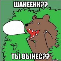 шанеенк?? ты вынес??