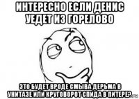 интересно если денис уедет из горелово это будет вроде смыва дерьма в унитазе или круговорот спида в питере?