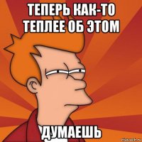 теперь как-то теплее об этом думаешь