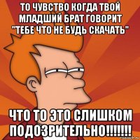 то чувство когда твой младший брат говорит "тебе что не будь скачать" что то это слишком подозрительно!!!!!!!