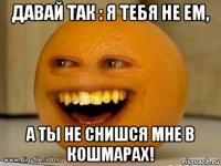 давай так : я тебя не ем, а ты не снишся мне в кошмарах!