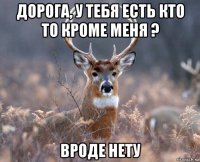 дорога, у тебя есть кто то кроме меня ? вроде нету