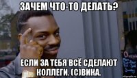 зачем что-то делать? если за тебя всё сделают коллеги. (c)вика.