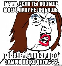 мама, если ты вообще моего папу не любишь, то зачем блин за него замуж выходила???