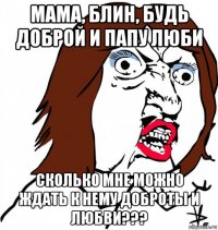 мама, блин, будь доброй и папу люби сколько мне можно ждать к нему доброты и любви???