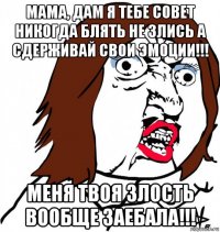 мама, дам я тебе совет никогда блять не злись а сдерживай свои эмоции!!! меня твоя злость вообще заебала!!!