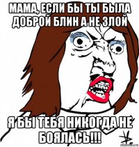 мама, если бы ты была доброй блин а не злой я бы тебя никогда не боялась!!!