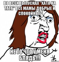 во всех выпусках "хата на тата" все мамы добрые и спокойные не то что у меня блядь!!!