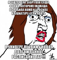 я завтра так заору как саша фокин, которому мамаша вырубила комп и бросила клавиатуру, если опять в универе не увижу новое долгожданное расписание пар!!!