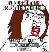 будешь злится на своем день рождении, подарки от меня и ни от кого не палучишь злость!!!