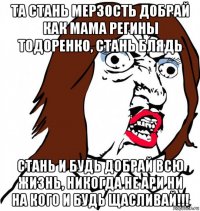 та стань мерзость добрай как мама регины тодоренко, стань блядь стань и будь добрай всю жизнь, никогда не ари ни на кого и будь щасливай!!!