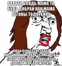 аааааа блядь мама та будь добрай как мама регины тодоренко люби пару та ево аапаа лю-биииииии блядь та люби его и гавари ласковые слова ему не доводи меня до смерти!!!