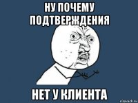 ну почему подтверждения нет у клиента