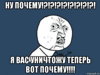 ну почему!?!?!?!?!?!?!?!?! я вас уничтожу теперь вот почему!!!!