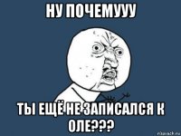 ну почемууу ты ещё не записался к оле???