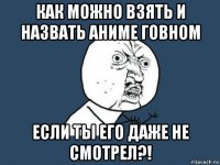 как можно взять и назвать аниме говном если ты его даже не смотрел?!