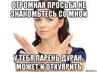 огромная просьба не знакомьтесь со мной у тебя парень дурак, может и отхуярить