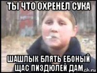 ты что охренел сука шашлык блять ебоный щас пиздюлей дам