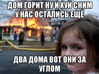 дом горит ну и хуй сним у нас остались ещё два дома вот они за углом