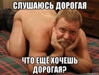 слушаюсь дорогая что ещё хочешь дорогая?