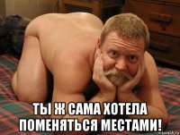  ты ж сама хотела поменяться местами!