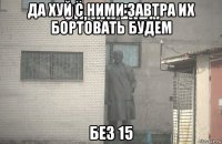 да хуй с ними завтра их бортовать будем без 15