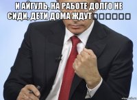 и айгуль, на работе долго не сиди, дети дома ждут☝️☝️☝️ 