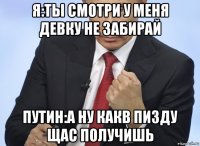 я:ты смотри у меня девку не забирай путин:а ну какв пизду щас получишь